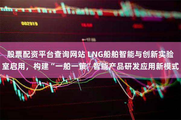 股票配资平台查询网站 LNG船舶智能与创新实验室启用，构建“一船一策”智能产品研发应用新模式