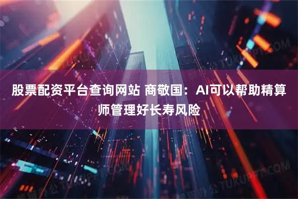 股票配资平台查询网站 商敬国：AI可以帮助精算师管理好长寿风险