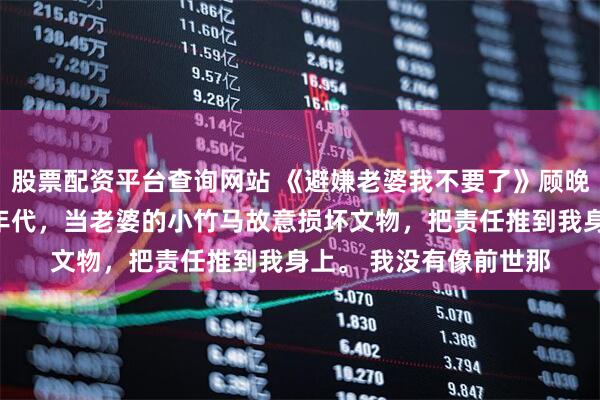 股票配资平台查询网站 《避嫌老婆我不要了》顾晚川宋挽月沈清淮八零年代，当老婆的小竹马故意损坏文物，把责任推到我身上。 　　我没有像前世那