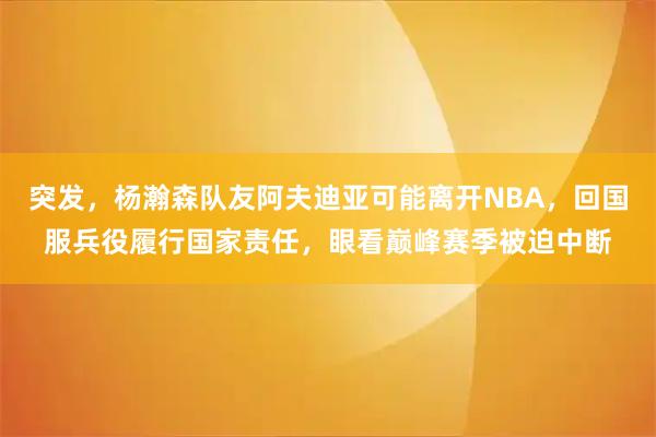 突发，杨瀚森队友阿夫迪亚可能离开NBA，回国服兵役履行国家责任，眼看巅峰赛季被迫中断