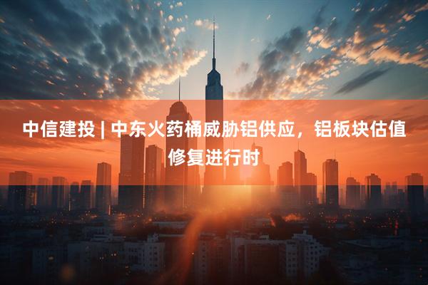 中信建投 | 中东火药桶威胁铝供应，铝板块估值修复进行时