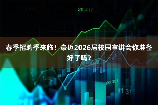 春季招聘季来临！豪迈2026届校园宣讲会你准备好了吗？