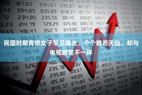 民国时期青楼女子罕见曝光，个个貌若天仙，却与电视剧里不一样