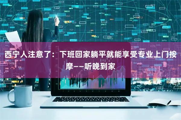 西宁人注意了：下班回家躺平就能享受专业上门按摩——听晚到家