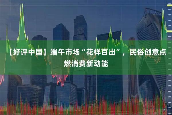 【好评中国】端午市场“花样百出”，民俗创意点燃消费新动能