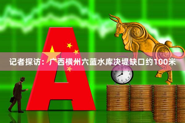 记者探访：广西横州六蓝水库决堤缺口约100米