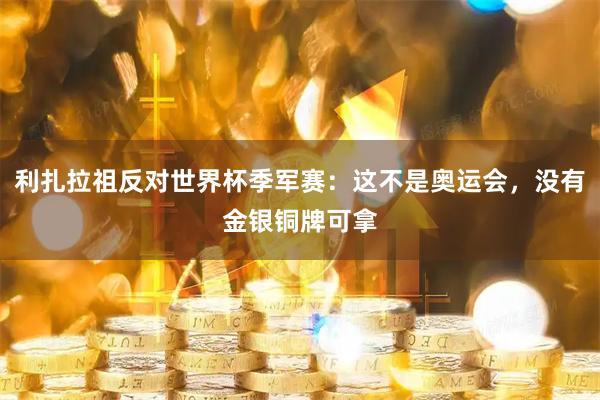 利扎拉祖反对世界杯季军赛：这不是奥运会，没有金银铜牌可拿
