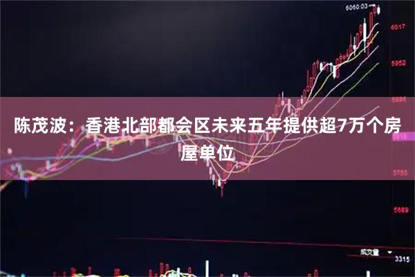 陈茂波：香港北部都会区未来五年提供超7万个房屋单位